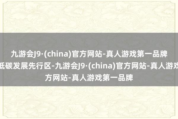 九游会J9·(china)官方网站-真人游戏第一品牌打造绿色低碳发展先行区-九游会J9·(china)官方网站-真人游戏第一品牌