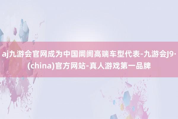 aj九游会官网成为中国阛阓高端车型代表-九游会J9·(china)官方网站-真人游戏第一品牌