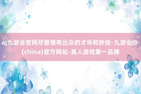 aj九游会官网尽管领有出众的才华和妙技-九游会J9·(china)官方网站-真人游戏第一品牌