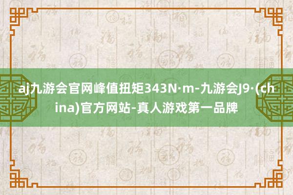 aj九游会官网峰值扭矩343N·m-九游会J9·(china)官方网站-真人游戏第一品牌
