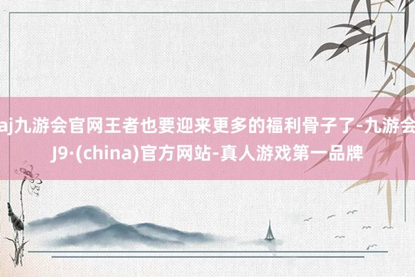 aj九游会官网王者也要迎来更多的福利骨子了-九游会J9·(china)官方网站-真人游戏第一品牌