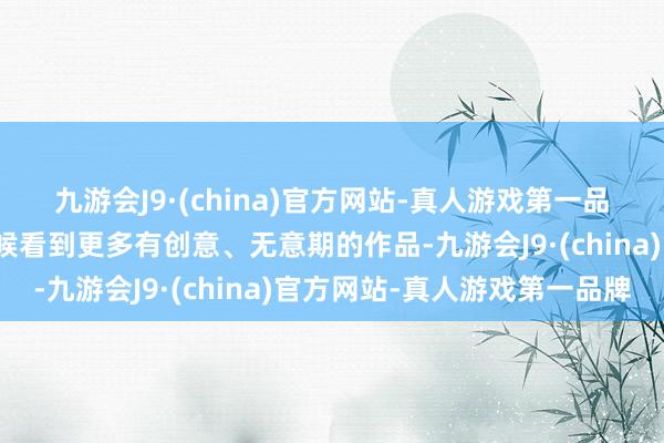 九游会J9·(china)官方网站-真人游戏第一品牌果然很但愿豪迈到时候看到更多有创意、无意期的作品