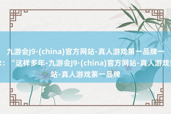 九游会J9·(china)官方网站-真人游戏第一品牌一边说说念：“这样多年-九游会J9·(china