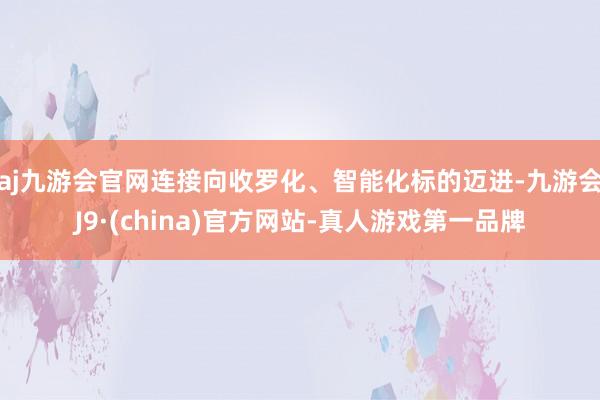 aj九游会官网连接向收罗化、智能化标的迈进-九游会J9·(china)官方网站-真人游戏第一品牌