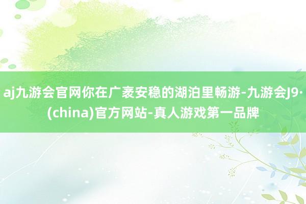 aj九游会官网你在广袤安稳的湖泊里畅游-九游会J9·(china)官方网站-真人游戏第一品牌