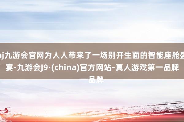 aj九游会官网为人人带来了一场别开生面的智能座舱盛宴-九游会J9·(china)官方网站-真人游戏第