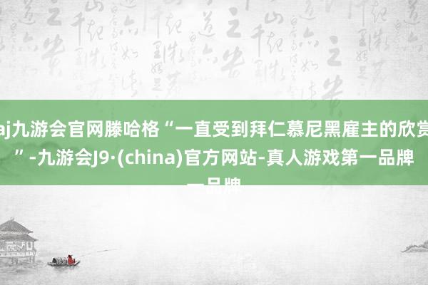 aj九游会官网滕哈格“一直受到拜仁慕尼黑雇主的欣赏”-九游会J9·(china)官方网站-真人游戏第一品牌