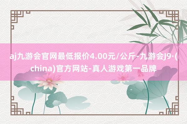 aj九游会官网最低报价4.00元/公斤-九游会J9·(china)官方网站-真人游戏第一品牌