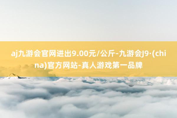 aj九游会官网进出9.00元/公斤-九游会J9·(china)官方网站-真人游戏第一品牌