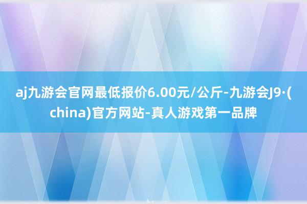 aj九游会官网最低报价6.00元/公斤-九游会J9·(china)官方网站-真人游戏第一品牌