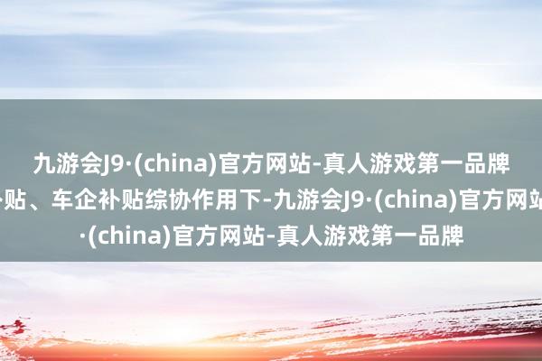 九游会J9·(china)官方网站-真人游戏第一品牌国度减免、场地性补贴、车企补贴综协作用下-九游会