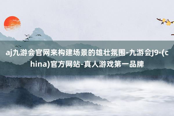 aj九游会官网来构建场景的雄壮氛围-九游会J9·(china)官方网站-真人游戏第一品牌