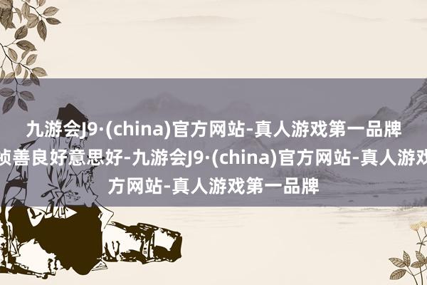 九游会J9·(china)官方网站-真人游戏第一品牌还寓意着祯善良好意思好-九游会J9·(china