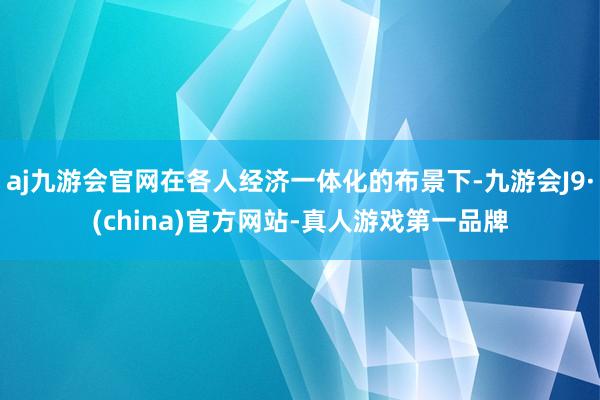 aj九游会官网在各人经济一体化的布景下-九游会J9·(china)官方网站-真人游戏第一品牌