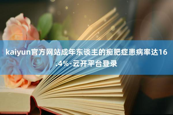 kaiyun官方网站成年东谈主的痴肥症患病率达16.4%-云开平台登录