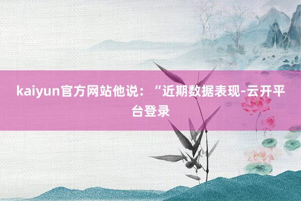 kaiyun官方网站　　他说：“近期数据表现-云开平台登录