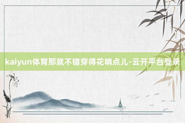 kaiyun体育那就不错穿得花哨点儿-云开平台登录