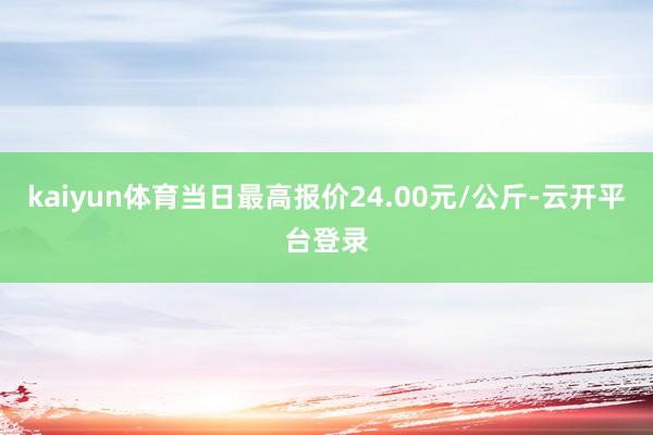kaiyun体育当日最高报价24.00元/公斤-云开平台登录