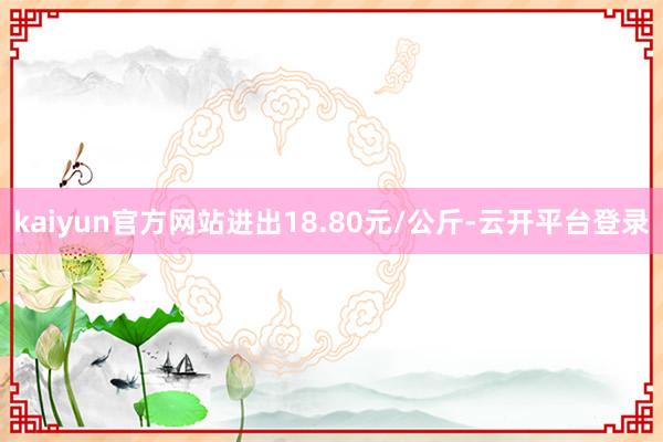 kaiyun官方网站进出18.80元/公斤-云开平台登录