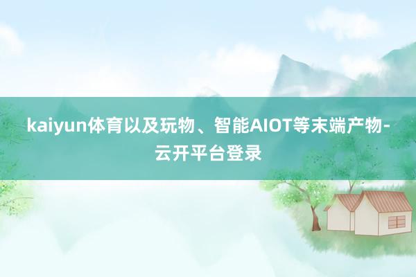 kaiyun体育以及玩物、智能AIOT等末端产物-云开平台登录