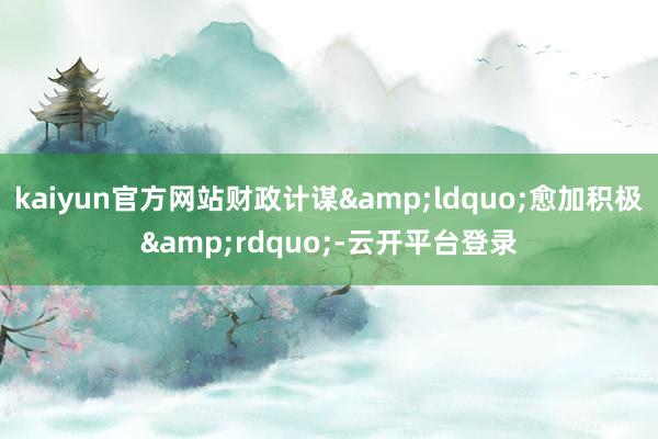 kaiyun官方网站财政计谋&ldquo;愈加积极&rdquo;-云开平台登录