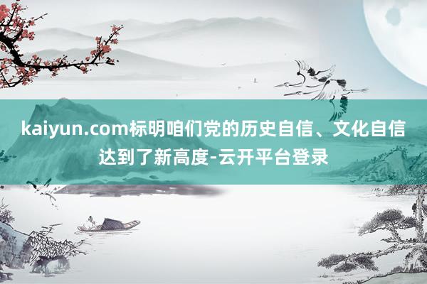 kaiyun.com标明咱们党的历史自信、文化自信达到了新高度-云开平台登录