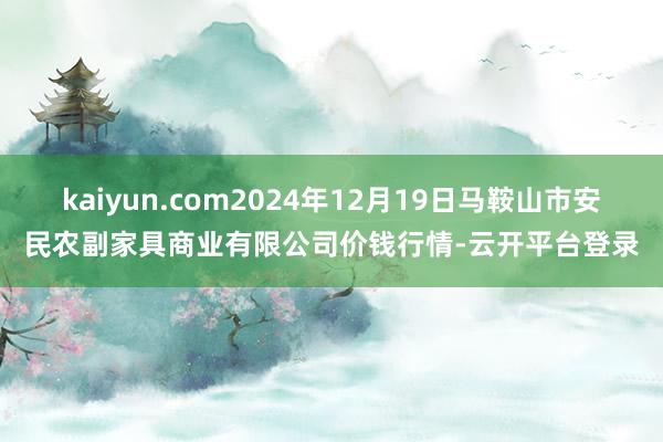 kaiyun.com2024年12月19日马鞍山市安民农副家具商业有限公司价钱行情-云开平台登录
