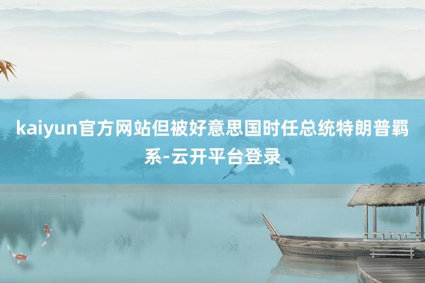 kaiyun官方网站但被好意思国时任总统特朗普羁系-云开平台登录