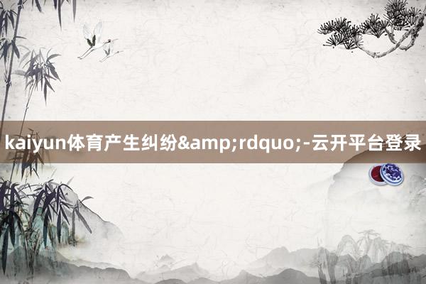 kaiyun体育产生纠纷&rdquo;-云开平台登录