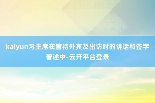 kaiyun习主席在管待外宾及出访时的讲话和签字著述中-云开平台登录