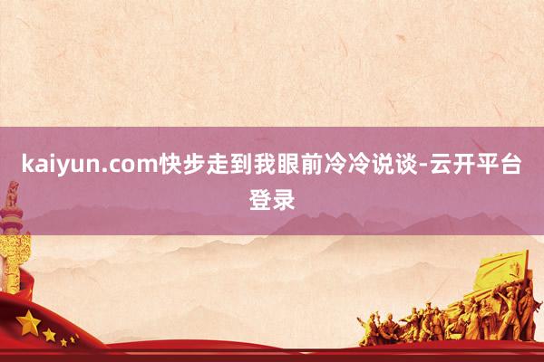 kaiyun.com快步走到我眼前冷冷说谈-云开平台登录