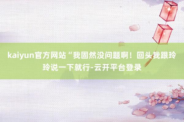 kaiyun官方网站“我固然没问题啊！回头我跟玲玲说一下就行-云开平台登录