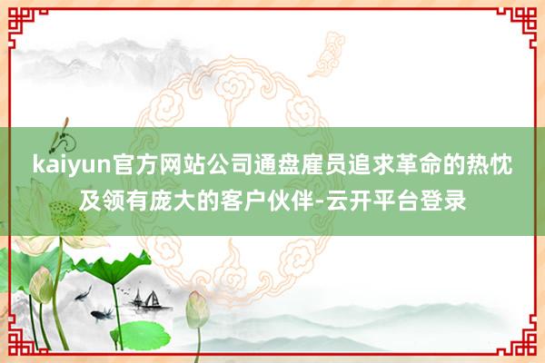 kaiyun官方网站公司通盘雇员追求革命的热忱及领有庞大的客户伙伴-云开平台登录
