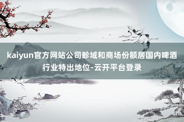 kaiyun官方网站公司畛域和商场份额居国内啤酒行业特出地位-云开平台登录