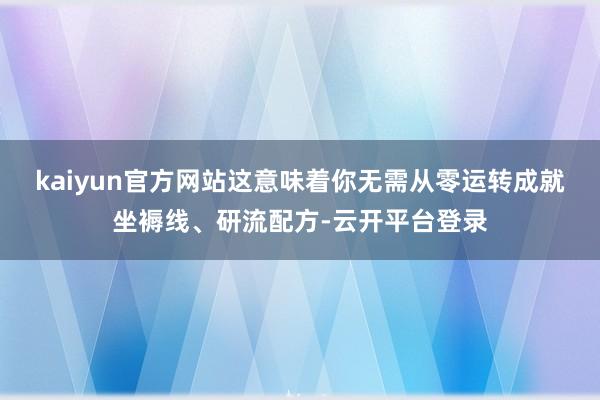 kaiyun官方网站这意味着你无需从零运转成就坐褥线、研流配方-云开平台登录