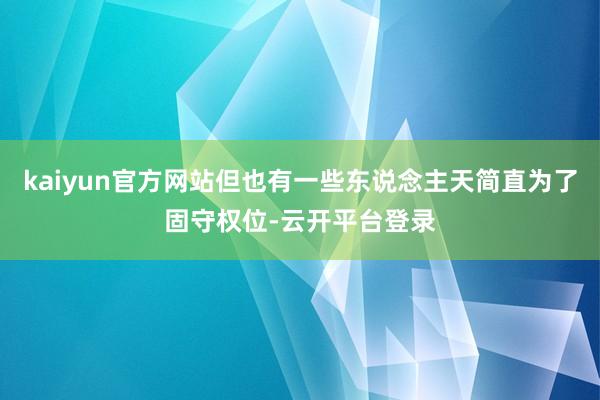 kaiyun官方网站但也有一些东说念主天简直为了固守权位-云开平台登录