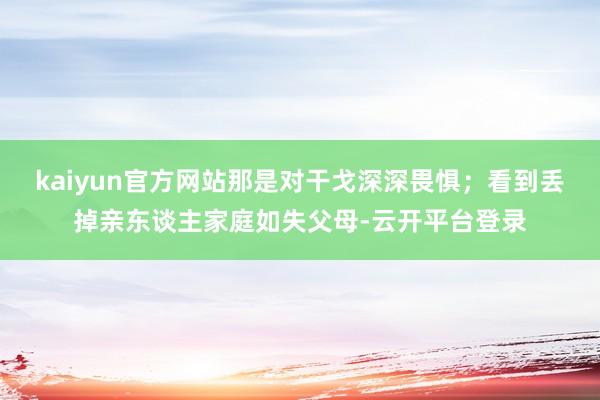 kaiyun官方网站那是对干戈深深畏惧；看到丢掉亲东谈主家庭如失父母-云开平台登录