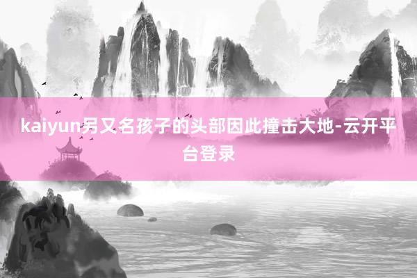 kaiyun另又名孩子的头部因此撞击大地-云开平台登录