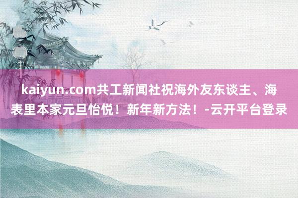 kaiyun.com共工新闻社祝海外友东谈主、海表里本家元旦怡悦！新年新方法！-云开平台登录