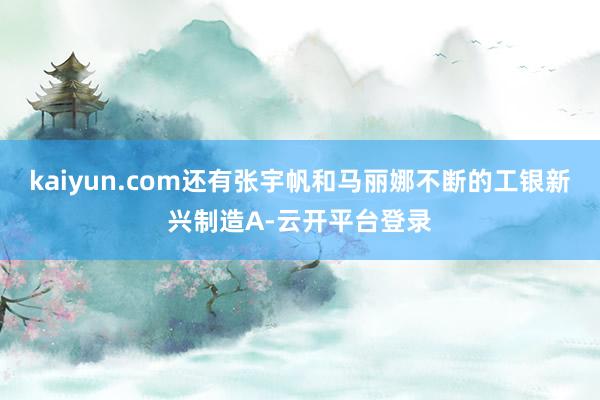 kaiyun.com还有张宇帆和马丽娜不断的工银新兴制造A-云开平台登录