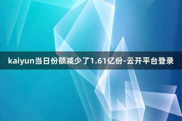 kaiyun当日份额减少了1.61亿份-云开平台登录