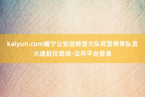 kaiyun.com睢宁公安巡特警大队民警携带队员火速赶往现场-云开平台登录