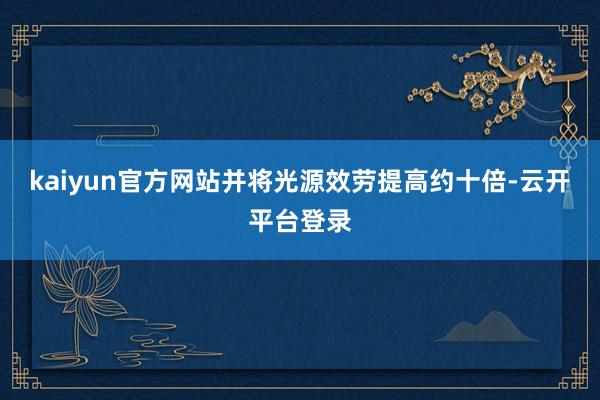 kaiyun官方网站并将光源效劳提高约十倍-云开平台登录