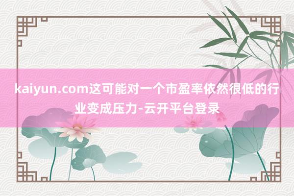 kaiyun.com这可能对一个市盈率依然很低的行业变成压力-云开平台登录