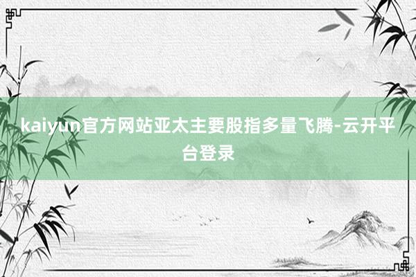 kaiyun官方网站亚太主要股指多量飞腾-云开平台登录