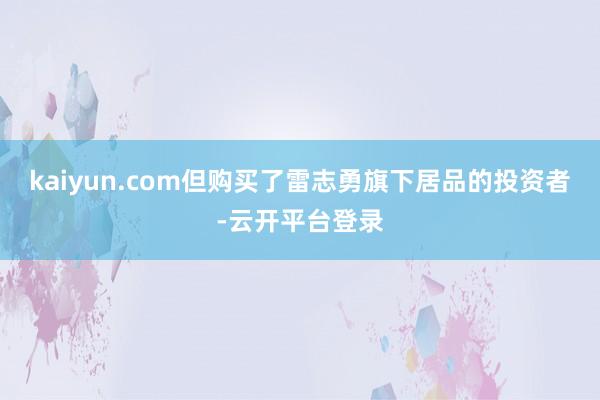 kaiyun.com但购买了雷志勇旗下居品的投资者-云开平台登录