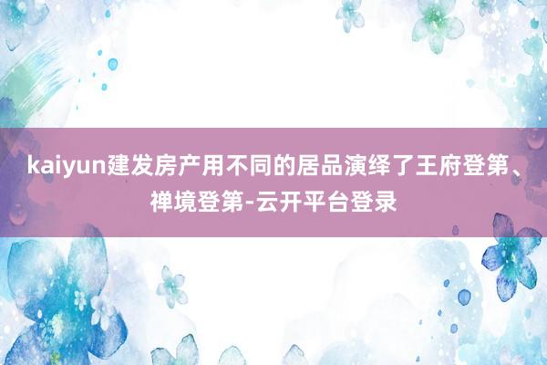 kaiyun建发房产用不同的居品演绎了王府登第、禅境登第-云开平台登录