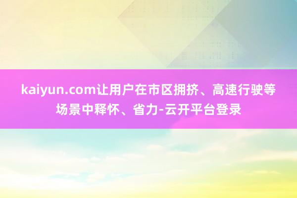 kaiyun.com让用户在市区拥挤、高速行驶等场景中释怀、省力-云开平台登录