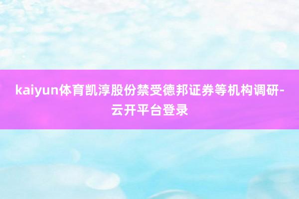 kaiyun体育凯淳股份禁受德邦证券等机构调研-云开平台登录