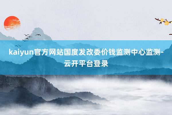 kaiyun官方网站国度发改委价钱监测中心监测-云开平台登录